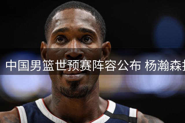 中国男篮世预赛阵容公布 杨瀚森担纲核心 郭士强七后卫配置引热议