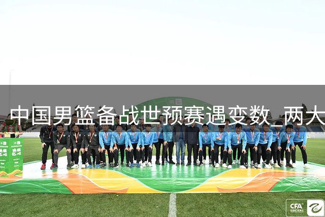 中国男篮备战世预赛遇变数 两大劲敌突发人员变动