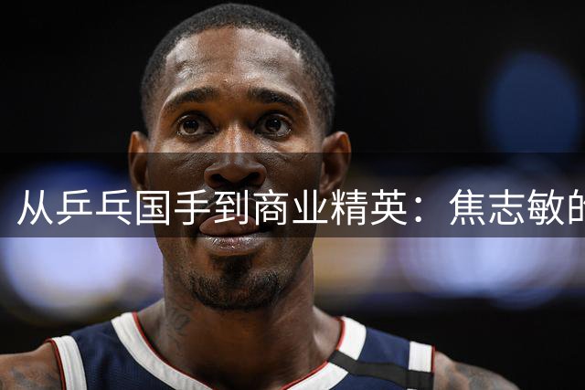从乒乓国手到商业精英：焦志敏的人生跨界传奇
