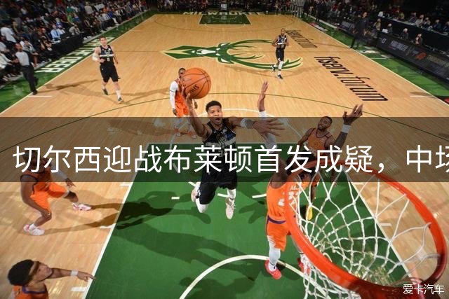 切尔西迎战布莱顿首发成疑，中场核心或无缘登场