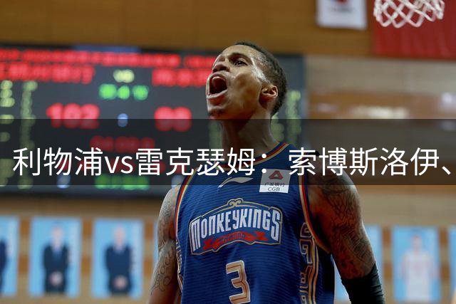 利物浦vs雷克瑟姆：索博斯洛伊、凯尔凯兹首发，阿贝出战