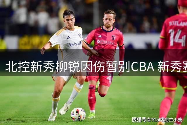 北控新秀柳锐因伤暂别CBA 新秀赛季选择休养备战