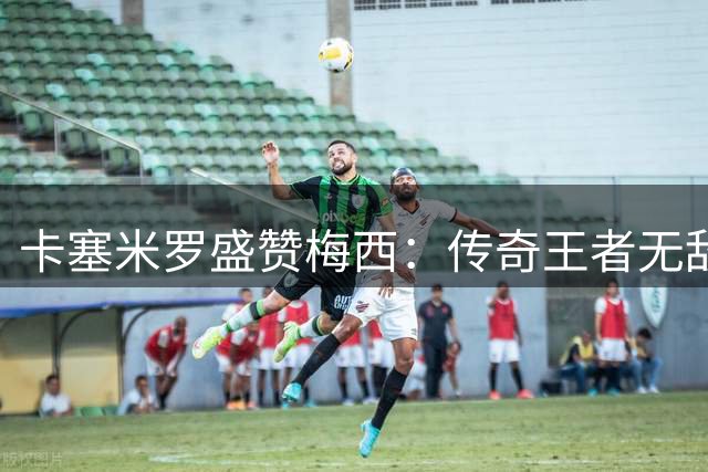 卡塞米罗盛赞梅西：传奇王者无敌 防守他根本不可能