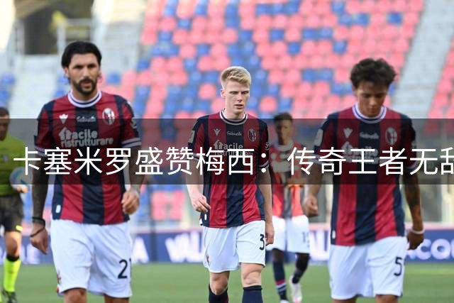 卡塞米罗盛赞梅西：传奇王者无敌 防守他根本不可能
