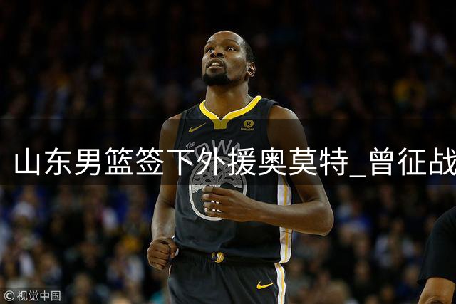 山东男篮签下外援奥莫特 曾征战CBA多支球队