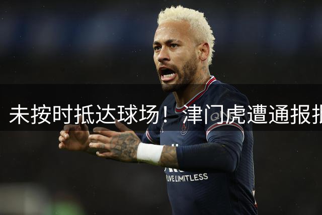 未按时抵达球场！津门虎遭通报批评，球迷质疑：为处罚三镇找平衡