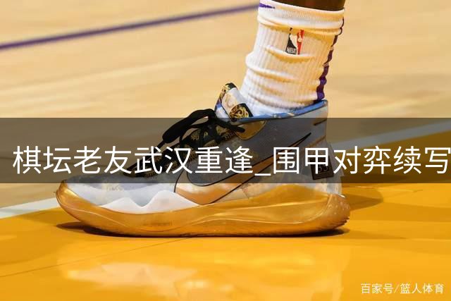 棋坛老友武汉重逢 围甲对弈续写四十载情谊