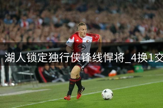 湖人锁定独行侠锋线悍将 4换1交易方案引热议
