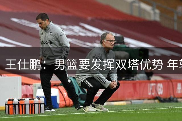 王仕鹏：男篮要发挥双塔优势 年轻后卫一定要在失误球上多加小心