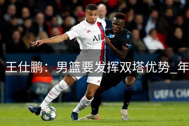王仕鹏：男篮要发挥双塔优势 年轻后卫一定要在失误球上多加小心