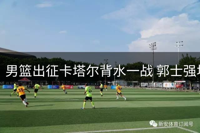 男篮出征卡塔尔背水一战 郭士强坦言已无退路