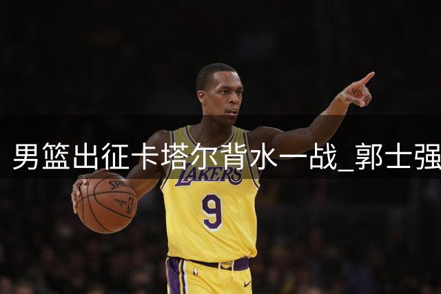 男篮出征卡塔尔背水一战 郭士强坦言已无退路