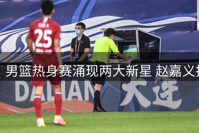 男篮热身赛涌现两大新星 赵嘉义持续爆发 焦泊乔表现抢眼