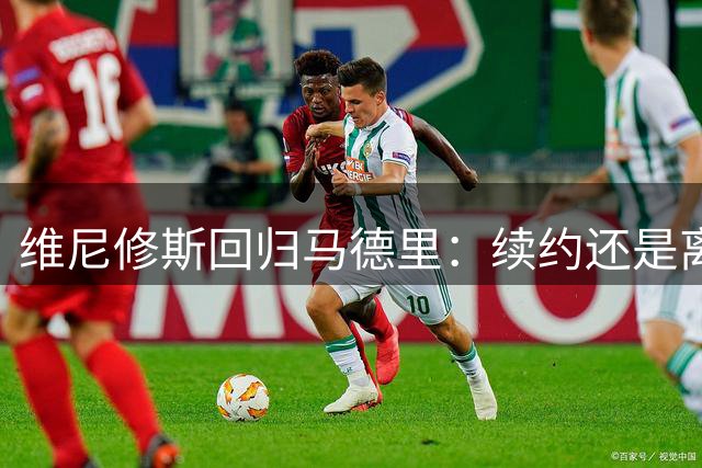 维尼修斯回归马德里：续约还是离队？皇马“摊牌时刻”已到