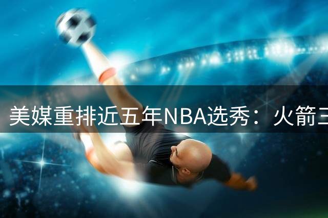 美媒重排近五年NBA选秀：火箭三将上榜 文班亚马稳居榜首