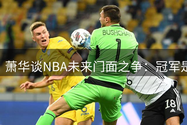 萧华谈NBA未来门面之争：冠军是硬通货 新生代需用实力说话