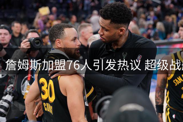 詹姆斯加盟76人引发热议 超级战舰两大隐患引关注
