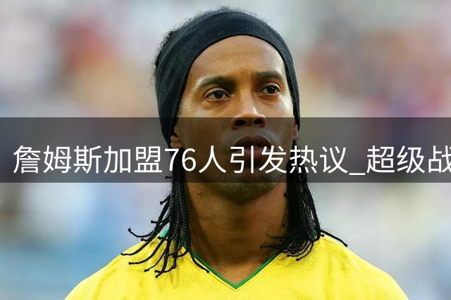 詹姆斯加盟76人引发热议 超级战舰两大隐患引关注
