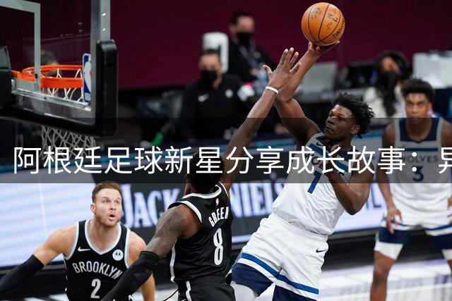 阿根廷足球新星分享成长故事：异国他乡感受温暖