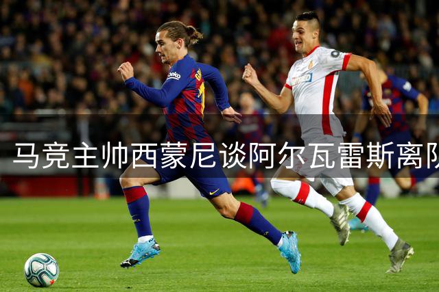 马竞主帅西蒙尼谈阿尔瓦雷斯离队风波和球队备战情况