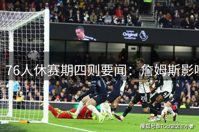 76人休赛期四则要闻：詹姆斯影响力惊人 布朗加练备战新赛季