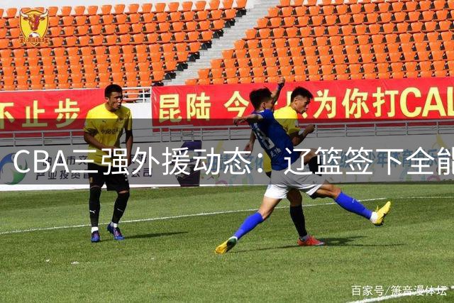 CBA三强外援动态：辽篮签下全能大外援 京青锁定关键补强