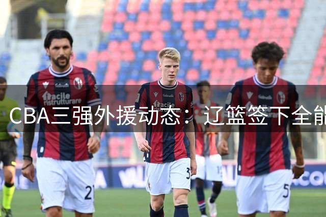 CBA三强外援动态：辽篮签下全能大外援 京青锁定关键补强