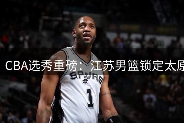 CBA选秀重磅：江苏男篮锁定太原理工FMVP曹芷豪