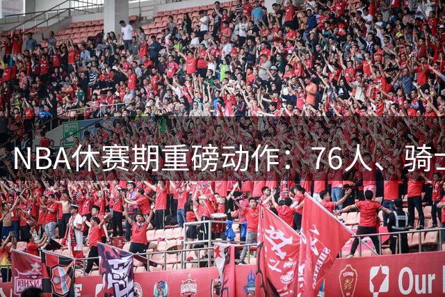 NBA休赛期重磅动作：76人、骑士、勇士三大豪强如何布局未来？